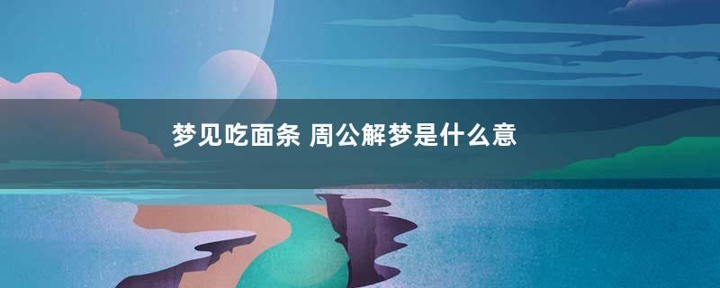 梦见吃面条 周公解梦是什么意思